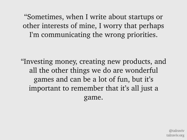 @talraviv
talraviv.org
“Sometimes, when I write about startups or
other interests of mine, I worry that perhaps
I'm communicating the wrong priorities.
“Investing money, creating new products, and
all the other things we do are wonderful
games and can be a lot of fun, but it’s
important to remember that it’s all just a
game.
