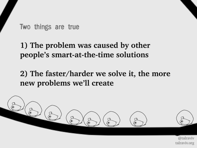@talraviv
talraviv.org
Two things are true
1) The problem was caused by other
people’s smart-at-the-time solutions
2) The faster/harder we solve it, the more
new problems we’ll create
