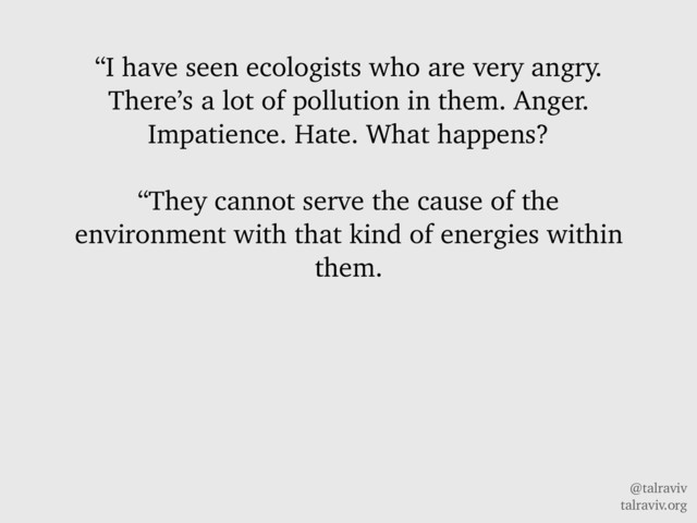@talraviv
talraviv.org
“I have seen ecologists who are very angry.
There’s a lot of pollution in them. Anger.
Impatience. Hate. What happens?
“They cannot serve the cause of the
environment with that kind of energies within
them.
