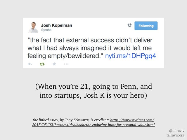 @talraviv
talraviv.org
(When you’re 21, going to Penn, and
into startups, Josh K is your hero)
the linked essay, by Tony Schwartz, is excellent: https://www.nytimes.com/
2015/05/02/business/dealbook/the-enduring-hunt-for-personal-value.html
