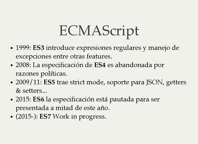 ECMAScript
1999: ES3 introduce expresiones regulares y manejo de
excepciones entre otras features.
2008: La especificación de ES4 es abandonada por
razones políticas.
2009/11: ES5 trae strict mode, soporte para JSON, getters
& setters...
2015: ES6 la especificación está pautada para ser
presentada a mitad de este año.
(2015-): ES7 Work in progress.
