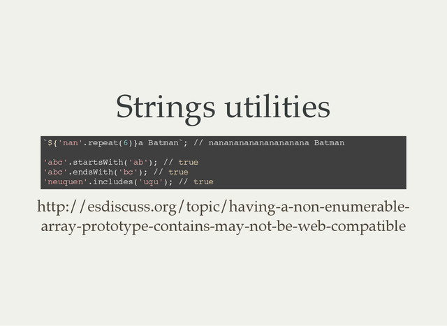Strings utilities
`
$
{
'
n
a
n
'
.
r
e
p
e
a
t
(
6
)
}
a B
a
t
m
a
n
`
; /
/ n
a
n
a
n
a
n
a
n
a
n
a
n
a
n
a
n
a
n
a B
a
t
m
a
n
'
a
b
c
'
.
s
t
a
r
t
s
W
i
t
h
(
'
a
b
'
)
; /
/ t
r
u
e
'
a
b
c
'
.
e
n
d
s
W
i
t
h
(
'
b
c
'
)
; /
/ t
r
u
e
'
n
e
u
q
u
e
n
'
.
i
n
c
l
u
d
e
s
(
'
u
q
u
'
)
; /
/ t
r
u
e
http://esdiscuss.org/topic/having-a-non-enumerable-
array-prototype-contains-may-not-be-web-compatible
