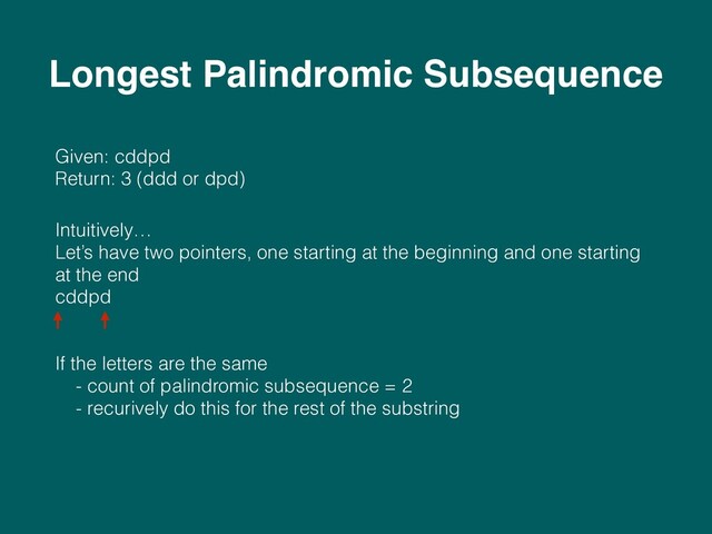 Given: cddpd 
Return: 3 (ddd or dpd)
Intuitively… 
Let’s have two pointers, one starting at the beginning and one starting
at the end 
cddpd 
 
 
If the letters are the same 
- count of palindromic subsequence = 2 
- recurively do this for the rest of the substring 
 
Longest Palindromic Subsequence
