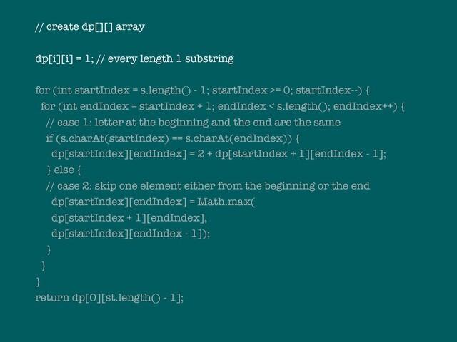 // create dp[][] array
dp[i][i] = 1; // every length 1 substring
for (int startIndex = s.length() - 1; startIndex >= 0; startIndex--) {
for (int endIndex = startIndex + 1; endIndex < s.length(); endIndex++) {
// case 1: letter at the beginning and the end are the same
if (s.charAt(startIndex) == s.charAt(endIndex)) {
dp[startIndex][endIndex] = 2 + dp[startIndex + 1][endIndex - 1];
} else {
// case 2: skip one element either from the beginning or the end
dp[startIndex][endIndex] = Math.max(
dp[startIndex + 1][endIndex],
dp[startIndex][endIndex - 1]);
}
}
}
return dp[0][st.length() - 1];
