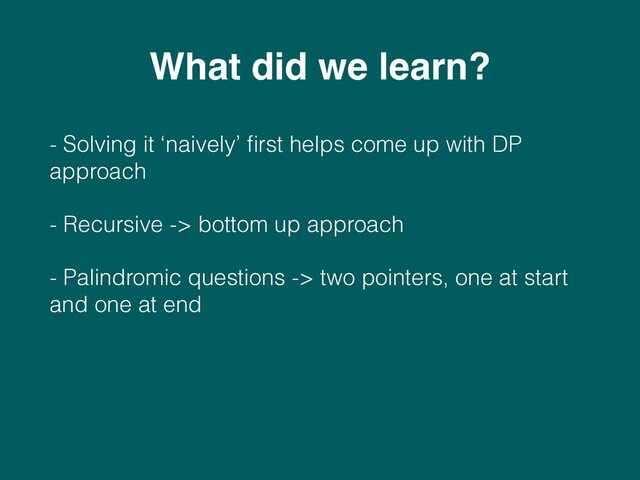 - Solving it ‘naively’ ﬁrst helps come up with DP
approach
- Recursive -> bottom up approach
- Palindromic questions -> two pointers, one at start
and one at end
What did we learn?

