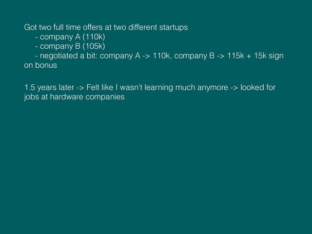 Got two full time offers at two different startups  
- company A (110k) 
- company B (105k) 
- negotiated a bit: company A -> 110k, company B -> 115k + 15k sign
on bonus
1.5 years later -> Felt like I wasn’t learning much anymore -> looked for
jobs at hardware companies
