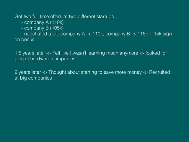 Got two full time offers at two different startups  
- company A (110k) 
- company B (105k) 
- negotiated a bit: company A -> 110k, company B -> 115k + 15k sign
on bonus
1.5 years later -> Felt like I wasn’t learning much anymore -> looked for
jobs at hardware companies
2 years later -> Thought about starting to save more money -> Recruited
at big companies
