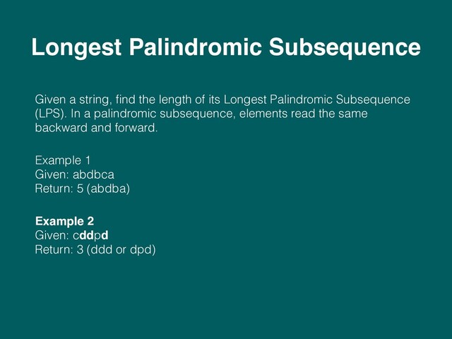 Given a string, ﬁnd the length of its Longest Palindromic Subsequence
(LPS). In a palindromic subsequence, elements read the same
backward and forward.
Example 1 
Given: abdbca 
Return: 5 (abdba)
Example 2 
Given: cddpd 
Return: 3 (ddd or dpd)
Longest Palindromic Subsequence
