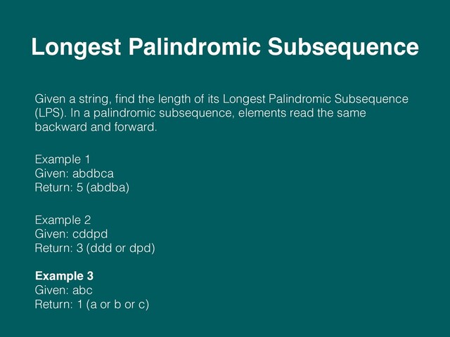 Given a string, ﬁnd the length of its Longest Palindromic Subsequence
(LPS). In a palindromic subsequence, elements read the same
backward and forward.
Example 1 
Given: abdbca 
Return: 5 (abdba)
Example 2 
Given: cddpd 
Return: 3 (ddd or dpd) 
 
Example 3 
Given: abc 
Return: 1 (a or b or c) 
Longest Palindromic Subsequence

