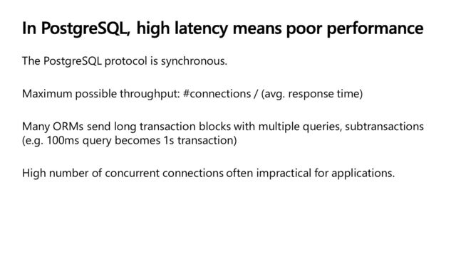 The PostgreSQL protocol is synchronous.
Maximum possible throughput: #connections / (avg. response time)
Many ORMs send long transaction blocks with multiple queries, subtransactions
(e.g. 100ms query becomes 1s transaction)
High number of concurrent connections often impractical for applications.
