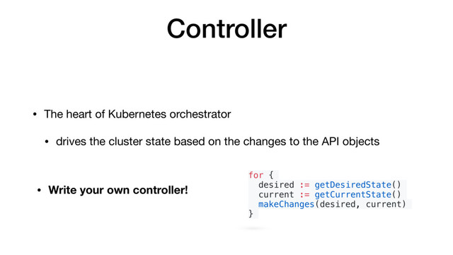 Controller
• The heart of Kubernetes orchestrator

• drives the cluster state based on the changes to the API objects
for {
desired := getDesiredState()
current := getCurrentState()
makeChanges(desired, current)
}
• Write your own controller!
