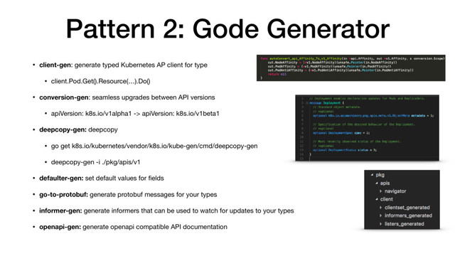 Pattern 2: Gode Generator
• client-gen: generate typed Kubernetes AP client for type

• client.Pod.Get().Resource(…).Do()

• conversion-gen: seamless upgrades between API versions

• apiVersion: k8s.io/v1alpha1 -> apiVersion: k8s.io/v1beta1

• deepcopy-gen: deepcopy

• go get k8s.io/kubernetes/vendor/k8s.io/kube-gen/cmd/deepcopy-gen

• deepcopy-gen -i ./pkg/apis/v1
• defaulter-gen: set default values for ﬁelds

• go-to-protobuf: generate protobuf messages for your types

• informer-gen: generate informers that can be used to watch for updates to your types
• openapi-gen: generate openapi compatible API documentation

