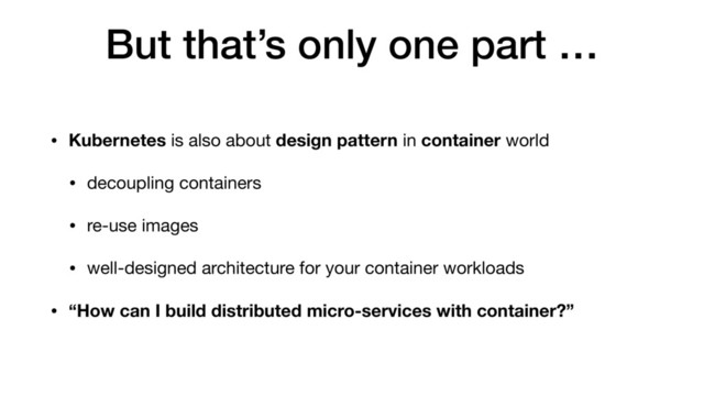 But that’s only one part …
• Kubernetes is also about design pattern in container world

• decoupling containers

• re-use images

• well-designed architecture for your container workloads

• “How can I build distributed micro-services with container?”
