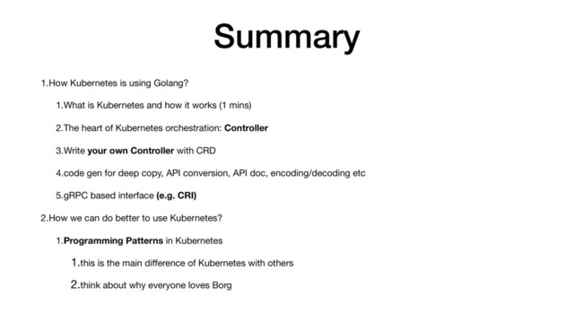 Summary
1.How Kubernetes is using Golang?

1.What is Kubernetes and how it works (1 mins)

2.The heart of Kubernetes orchestration: Controller

3.Write your own Controller with CRD

4.code gen for deep copy, API conversion, API doc, encoding/decoding etc

5.gRPC based interface (e.g. CRI)

2.How we can do better to use Kubernetes?

1.Programming Patterns in Kubernetes

1.this is the main diﬀerence of Kubernetes with others

2.think about why everyone loves Borg
