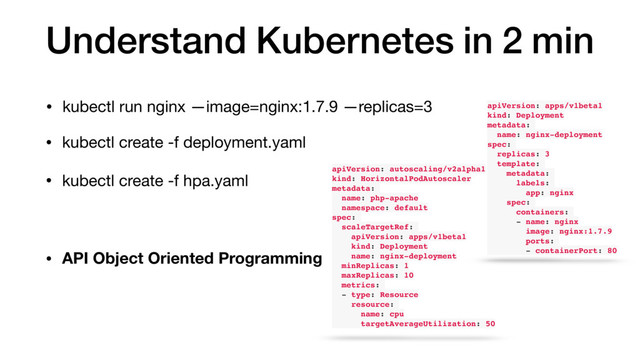 Understand Kubernetes in 2 min
• kubectl run nginx —image=nginx:1.7.9 —replicas=3 apiVersion: apps/v1beta1
kind: Deployment
metadata:
name: nginx-deployment
spec:
replicas: 3
template:
metadata:
labels:
app: nginx
spec:
containers:
- name: nginx
image: nginx:1.7.9
ports:
- containerPort: 80
• kubectl create -f deployment.yaml
• kubectl create -f hpa.yaml
apiVersion: autoscaling/v2alpha1
kind: HorizontalPodAutoscaler
metadata:
name: php-apache
namespace: default
spec:
scaleTargetRef:
apiVersion: apps/v1beta1
kind: Deployment
name: nginx-deployment
minReplicas: 1
maxReplicas: 10
metrics:
- type: Resource
resource:
name: cpu
targetAverageUtilization: 50
• API Object Oriented Programming
