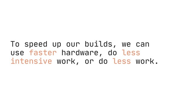To speed up our builds, we can
use faster hardware, do less
intensive work, or do less work.
