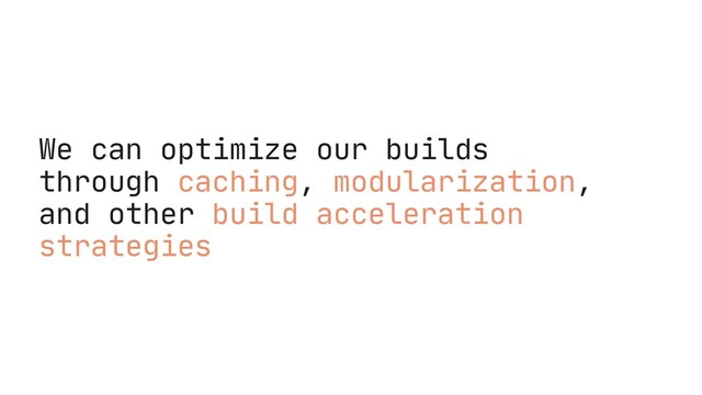 We can optimize our builds
through caching, modularization,
and other build acceleration
strategies
