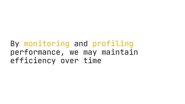 By monitoring and profiling
performance, we may maintain
efficiency over time
