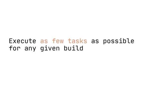 Execute as few tasks as possible
for any given build
