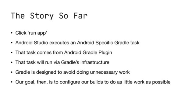 The Story So Far
• Click ‘run app’

• Android Studio executes an Android Speci
fi
c Gradle task

• That task comes from Android Gradle Plugin

• That task will run via Gradle’s infrastructure

• Gradle is designed to avoid doing unnecessary work

• Our goal, then, is to con
fi
gure our builds to do as little work as possible
