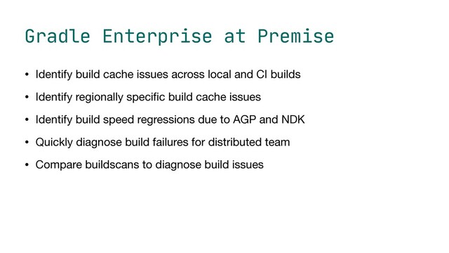 Gradle Enterprise at Premise
• Identify build cache issues across local and CI builds

• Identify regionally speci
fi
c build cache issues

• Identify build speed regressions due to AGP and NDK

• Quickly diagnose build failures for distributed team

• Compare buildscans to diagnose build issues
