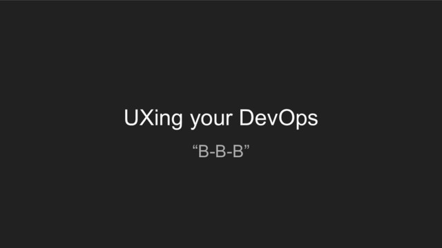 UXing your DevOps
“B-B-B”
