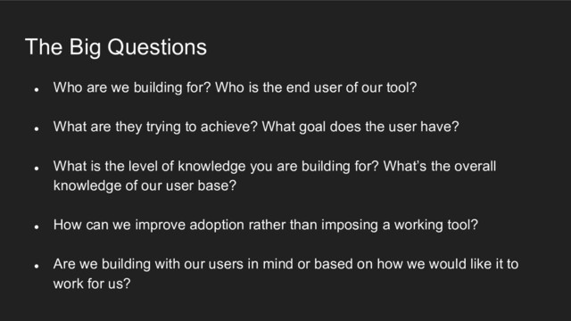 The Big Questions
● Who are we building for? Who is the end user of our tool?
● What are they trying to achieve? What goal does the user have?
● What is the level of knowledge you are building for? What’s the overall
knowledge of our user base?
● How can we improve adoption rather than imposing a working tool?
● Are we building with our users in mind or based on how we would like it to
work for us?
