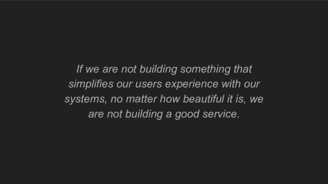 If we are not building something that
simplifies our users experience with our
systems, no matter how beautiful it is, we
are not building a good service.
