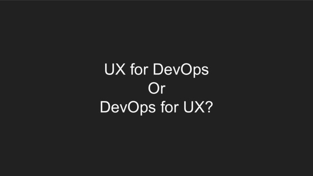 UX for DevOps
Or
DevOps for UX?
