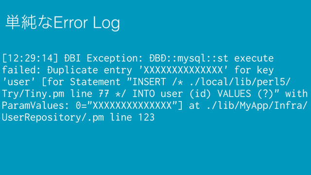 ୯७ͳError Log
[12:29:14] DBI Exception: DBD::mysql::st execute
failed: Duplicate entry 'XXXXXXXXXXXXXX' for key
'user' [for Statement "INSERT /* ./local/lib/perl5/
Try/Tiny.pm line 77 */ INTO user (id) VALUES (?)" with
ParamValues: 0="XXXXXXXXXXXXXX"] at ./lib/MyApp/Infra/
UserRepository/.pm line 123
