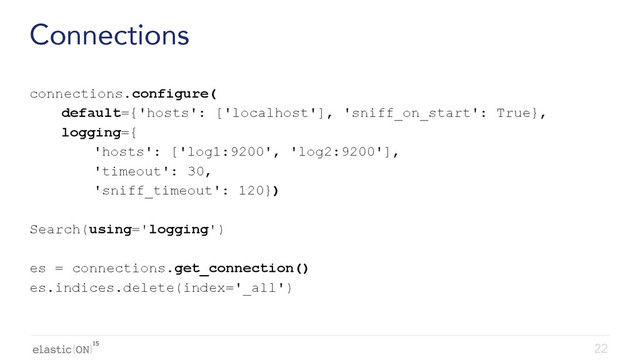{ }
Connections
connections.configure(
default={'hosts': ['localhost'], 'sniff_on_start': True},
logging={
'hosts': ['log1:9200', 'log2:9200'],
'timeout': 30,
'sniff_timeout': 120})
Search(using='logging')
es = connections.get_connection()
es.indices.delete(index='_all')
22
