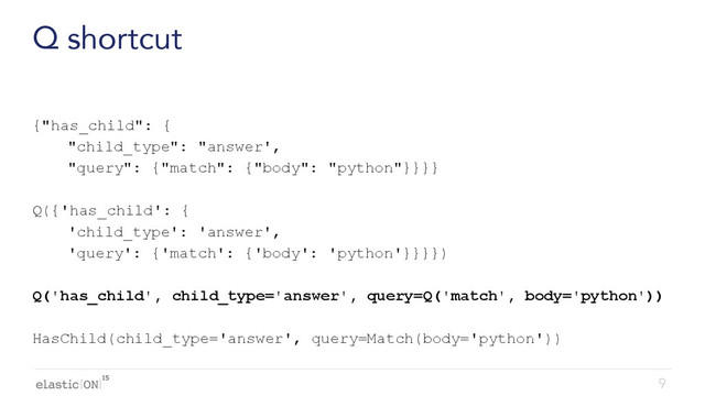 { }
Q shortcut
{"has_child": {
"child_type": "answer',
"query": {"match": {"body": "python"}}}}
Q({'has_child': {
'child_type': 'answer',
'query': {'match': {'body': 'python'}}}})
Q('has_child', child_type='answer', query=Q('match', body='python'))
HasChild(child_type='answer', query=Match(body='python'))
9

