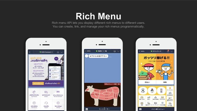 Rich Menu
Rich menu API lets you display diﬀerent rich menus to diﬀerent users.
You can create, link, and manage your rich menus programmatically.
