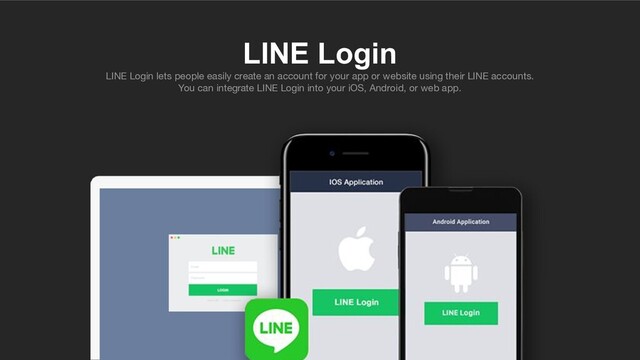 LINE Login
LINE Login lets people easily create an account for your app or website using their LINE accounts.
You can integrate LINE Login into your iOS, Android, or web app.
