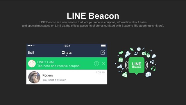 LINE Beacon
LINE Beacon is a new service that lets you receive coupons, information about sales
and special messages on LINE via the oﬃcial accounts of stores outﬁtted with Beacons (Bluetooth transmitters).
