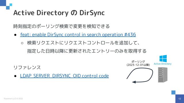 12
Kazamori LLC © 2023
時刻指定のポーリング検索で変更を検知できる
● feat: enable DirSync control in search operation #436
○ 検索リクエストにリクエストコントロールを追加して、
指定した日時以降に更新されたエントリーのみを取得する
リファレンス
● LDAP_SERVER_DIRSYNC_OID control code
Active Directory の DirSync
ポーリング
(2023-12-01以降)
