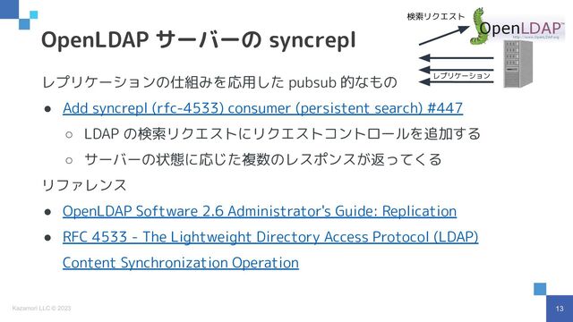 13
Kazamori LLC © 2023
レプリケーションの仕組みを応用した pubsub 的なもの
● Add syncrepl (rfc-4533) consumer (persistent search) #447
○ LDAP の検索リクエストにリクエストコントロールを追加する
○ サーバーの状態に応じた複数のレスポンスが返ってくる
リファレンス
● OpenLDAP Software 2.6 Administrator's Guide: Replication
● RFC 4533 - The Lightweight Directory Access Protocol (LDAP)
Content Synchronization Operation
OpenLDAP サーバーの syncrepl
検索リクエスト
レプリケーション
