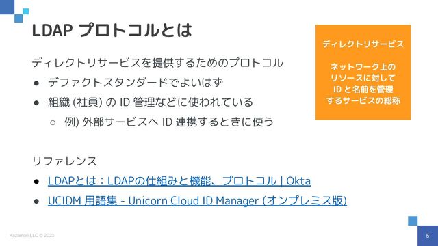 5
Kazamori LLC © 2023
ディレクトリサービスを提供するためのプロトコル
● デファクトスタンダードでよいはず
● 組織 (社員) の ID 管理などに使われている
○ 例) 外部サービスへ ID 連携するときに使う
リファレンス
● LDAPとは：LDAPの仕組みと機能、プロトコル | Okta
● UCIDM 用語集 - Unicorn Cloud ID Manager (オンプレミス版)
LDAP プロトコルとは
ディレクトリサービス
ネットワーク上の
リソースに対して
ID と名前を管理
するサービスの総称
