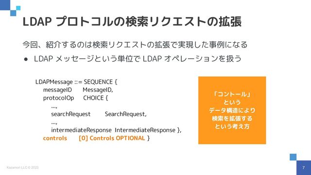 7
Kazamori LLC © 2023
今回、紹介するのは検索リクエストの拡張で実現した事例になる
● LDAP メッセージという単位で LDAP オペレーションを扱う
LDAP プロトコルの検索リクエストの拡張
LDAPMessage ::= SEQUENCE {
messageID MessageID,
protocolOp CHOICE {
...,
searchRequest SearchRequest,
...,
intermediateResponse IntermediateResponse },
controls [0] Controls OPTIONAL }
「コントール」
という
データ構造により
検索を拡張する
という考え方
