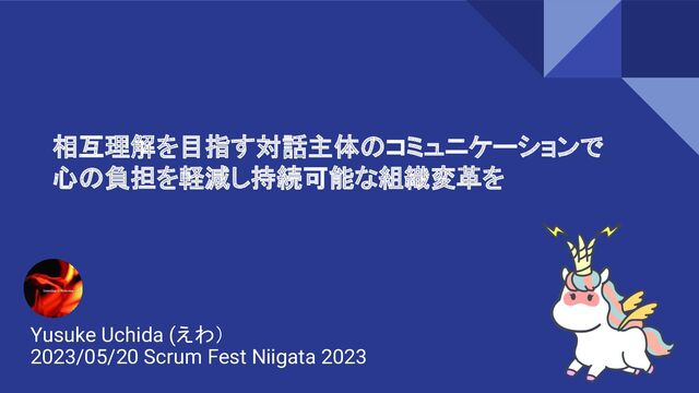 相互理解を目指す対話主体のコミュニケーションで
心の負担を軽減し持続可能な組織変革を
Yusuke Uchida (えわ）
2023/05/20 Scrum Fest Niigata 2023
