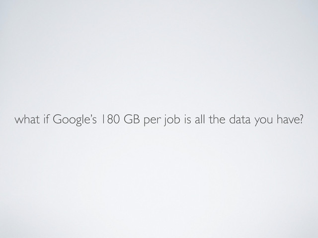 what if Google’s 180 GB per job is all the data you have?
