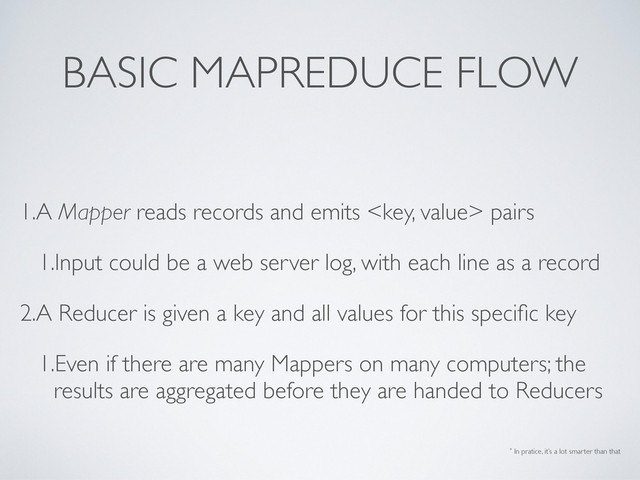 BASIC MAPREDUCE FLOW
1.A Mapper reads records and emits  pairs
1.Input could be a web server log, with each line as a record
2.A Reducer is given a key and all values for this speciﬁc key
1.Even if there are many Mappers on many computers; the
results are aggregated before they are handed to Reducers
* In pratice, it’s a lot smarter than that
