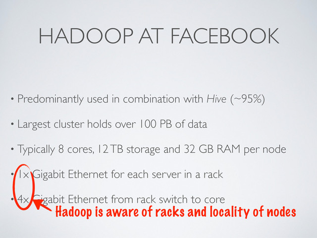 HADOOP AT FACEBOOK
• Predominantly used in combination with Hive (~95%)
• Largest cluster holds over 100 PB of data
• Typically 8 cores, 12 TB storage and 32 GB RAM per node
• 1x Gigabit Ethernet for each server in a rack
• 4x Gigabit Ethernet from rack switch to core
Hadoop is aware of racks and locality of nodes

