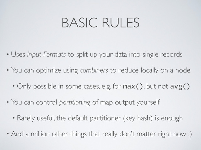 BASIC RULES
• Uses Input Formats to split up your data into single records
• You can optimize using combiners to reduce locally on a node
• Only possible in some cases, e.g. for max(), but not avg()
• You can control partitioning of map output yourself
• Rarely useful, the default partitioner (key hash) is enough
• And a million other things that really don’t matter right now ;)
