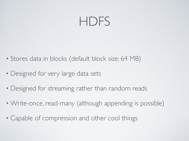 HDFS
• Stores data in blocks (default block size: 64 MB)
• Designed for very large data sets
• Designed for streaming rather than random reads
• Write-once, read-many (although appending is possible)
• Capable of compression and other cool things
