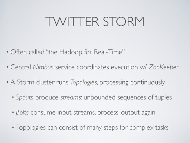 TWITTER STORM
• Often called “the Hadoop for Real-Time”
• Central Nimbus service coordinates execution w/ ZooKeeper
• A Storm cluster runs Topologies, processing continuously
• Spouts produce streams: unbounded sequences of tuples
• Bolts consume input streams, process, output again
• Topologies can consist of many steps for complex tasks
