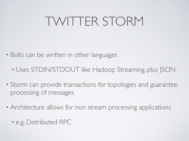 TWITTER STORM
• Bolts can be written in other languages
• Uses STDIN/STDOUT like Hadoop Streaming, plus JSON
• Storm can provide transactions for topologies and guarantee
processing of messages
• Architecture allows for non stream processing applications
• e.g. Distributed RPC
