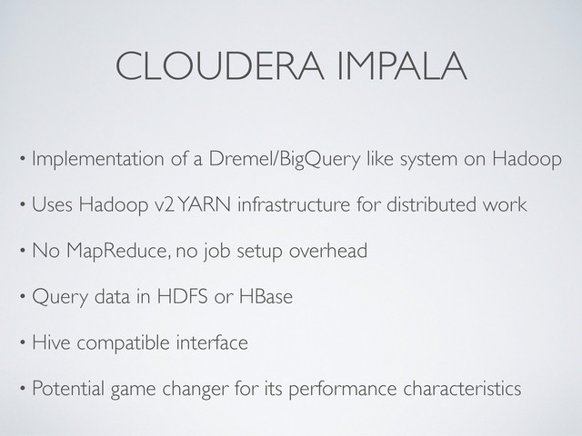 CLOUDERA IMPALA
• Implementation of a Dremel/BigQuery like system on Hadoop
• Uses Hadoop v2 YARN infrastructure for distributed work
• No MapReduce, no job setup overhead
• Query data in HDFS or HBase
• Hive compatible interface
• Potential game changer for its performance characteristics
