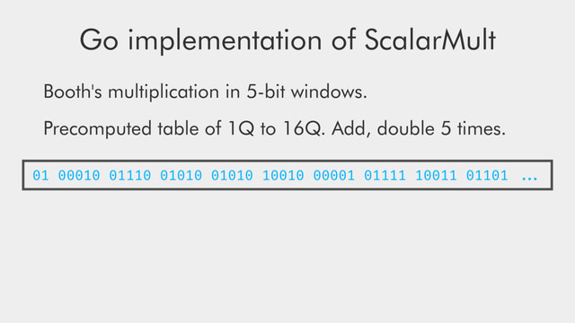 Go implementation of ScalarMult
Booth's multiplication in 5-bit windows.
Precomputed table of 1Q to 16Q. Add, double 5 times.
01 00010 01110 01010 01010 10010 00001 01111 10011 01101 ...
