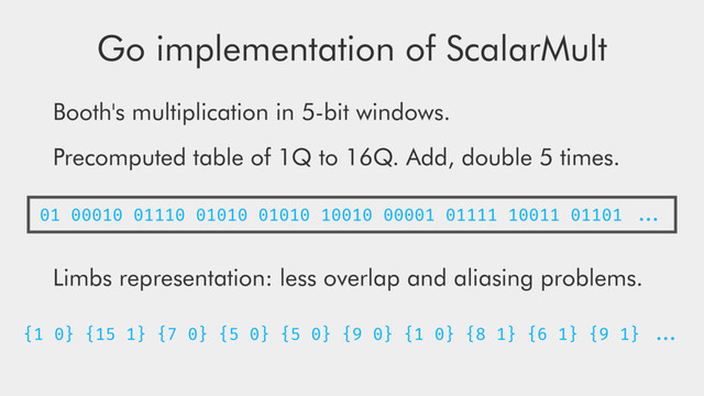 Go implementation of ScalarMult
Booth's multiplication in 5-bit windows.
Precomputed table of 1Q to 16Q. Add, double 5 times.
Limbs representation: less overlap and aliasing problems.
01 00010 01110 01010 01010 10010 00001 01111 10011 01101 ...
{1 0} {15 1} {7 0} {5 0} {5 0} {9 0} {1 0} {8 1} {6 1} {9 1} ...
